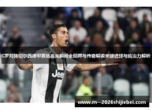 C罗对阵切尔西德甲赛场高光瞬间全回顾与传奇解读关键进球与统治力解析 C罗对阵切尔西德甲赛场高光瞬间全回顾与传奇解读关键进球与统治力解析