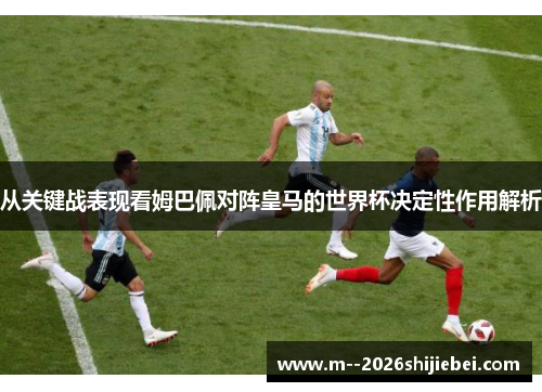 从关键战表现看姆巴佩对阵皇马的世界杯决定性作用解析 从关键战表现看姆巴佩对阵皇马的世界杯决定性作用解析