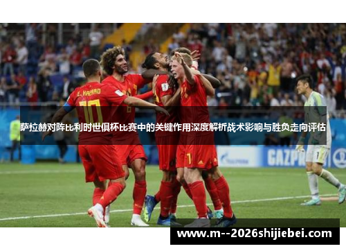 萨拉赫对阵比利时世俱杯比赛中的关键作用深度解析战术影响与胜负走向评估 萨拉赫对阵比利时世俱杯比赛中的关键作用深度解析战术影响与胜负走向评估