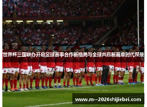 世界杯三国联办开启足球赛事合作新格局与全球共赢新篇章时代愿景 世界杯三国联办开启足球赛事合作新格局与全球共赢新篇章时代愿景