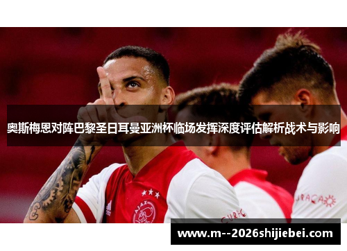 奥斯梅恩对阵巴黎圣日耳曼亚洲杯临场发挥深度评估解析战术与影响 奥斯梅恩对阵巴黎圣日耳曼亚洲杯临场发挥深度评估解析战术与影响
