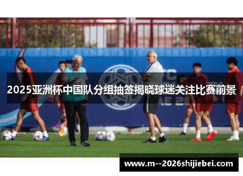 2025亚洲杯中国队分组抽签揭晓球迷关注比赛前景