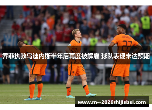 乔菲执教乌迪内斯半年后再度被解雇 球队表现未达预期 乔菲执教乌迪内斯半年后再度被解雇 球队表现未达预期