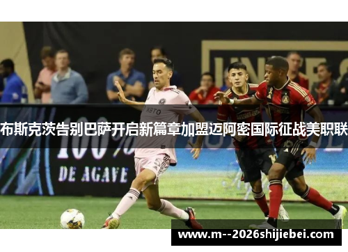 布斯克茨告别巴萨开启新篇章加盟迈阿密国际征战美职联 布斯克茨告别巴萨开启新篇章加盟迈阿密国际征战美职联