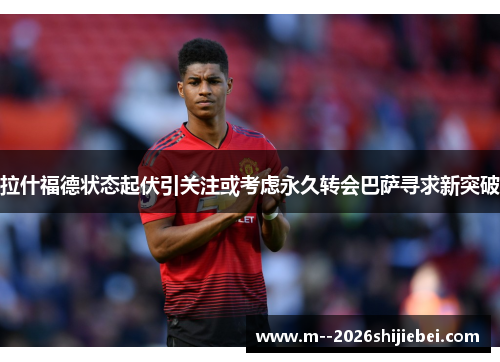 拉什福德状态起伏引关注或考虑永久转会巴萨寻求新突破 拉什福德状态起伏引关注或考虑永久转会巴萨寻求新突破