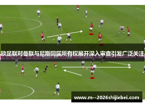 欧足联对曼联与尼斯同属所有权展开深入审查引发广泛关注 欧足联对曼联与尼斯同属所有权展开深入审查引发广泛关注