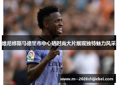 维尼修斯马德里市中心晒时尚大片展现独特魅力风采 维尼修斯马德里市中心晒时尚大片展现独特魅力风采