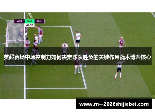 英超赛场中场控制力如何决定球队胜负的关键作用战术博弈核心 英超赛场中场控制力如何决定球队胜负的关键作用战术博弈核心