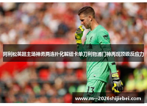 阿利松英超主场神勇两连扑化解纽卡单刀利物浦门神再现顶级反应力 阿利松英超主场神勇两连扑化解纽卡单刀利物浦门神再现顶级反应力