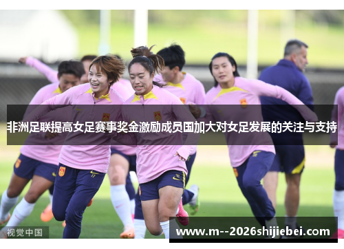 非洲足联提高女足赛事奖金激励成员国加大对女足发展的关注与支持 非洲足联提高女足赛事奖金激励成员国加大对女足发展的关注与支持